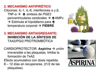 2. MECANISMO ANTIPIRÉTICO
Citocinas: IL-1, IL-6, interferones α y β,
TNF-α   sintesis de PGE2
periventriculares cerebrales  AMPc
 Estimula el hipotálamo para 
temperatura corporal  FIEBRE
3. MECANISMO ANTIAGREGANTE:
INHIBICIÓN DE LA SÍNTESIS DE
TXA2/PGI2 PROTROMBÓTICA
CARDIOPROTECTOR: Aspirina  unión
irreversible a las plaquetas. Inhibe la
formación de TxA2.
Efecto acumulativo con dosis repetida.
8 – 12 días en recuperarse. (t1/2 de las
plaquetas).
 