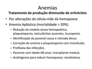Anemias
 Tratamento da produção diminuída de eritrócitos
• Por alterações da célula-mãe da hemopoese
• Anemia Aplástica (mortalidade > 50%)
  – Redução da medula óssea hemopoética,
    plaquetopenia, reticulócitos ausentes, leucopenia.
  – Identificação da possível causa e retirada dessa.
  – Correção da anemia e plaquetopenia com transfusão.
  – Profilaxia das infecções.
  – Paciente com idade<40 anos: transplante medula.
  – Andrógenos para induzir hemopoese: nandrolona.
 