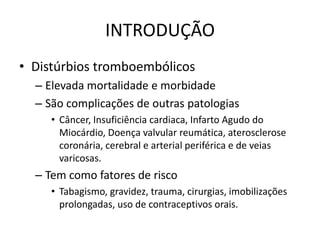 INTRODUÇÃO
• Distúrbios tromboembólicos
  – Elevada mortalidade e morbidade
  – São complicações de outras patologias
     • Câncer, Insuficiência cardiaca, Infarto Agudo do
       Miocárdio, Doença valvular reumática, aterosclerose
       coronária, cerebral e arterial periférica e de veias
       varicosas.
  – Tem como fatores de risco
     • Tabagismo, gravidez, trauma, cirurgias, imobilizações
       prolongadas, uso de contraceptivos orais.
 
