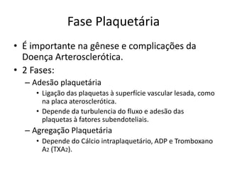 Fase Plaquetária
• É importante na gênese e complicações da
  Doença Arterosclerótica.
• 2 Fases:
  – Adesão plaquetária
     • Ligação das plaquetas à superfície vascular lesada, como
       na placa aterosclerótica.
     • Depende da turbulencia do fluxo e adesão das
       plaquetas à fatores subendoteliais.
  – Agregação Plaquetária
     • Depende do Cálcio intraplaquetário, ADP e Tromboxano
       A2 (TXA2).
 