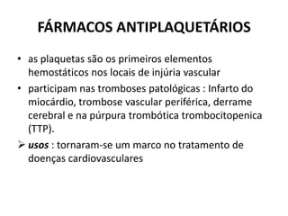 FÁRMACOS ANTIPLAQUETÁRIOS
• as plaquetas são os primeiros elementos
  hemostáticos nos locais de injúria vascular
• participam nas tromboses patológicas : Infarto do
  miocárdio, trombose vascular periférica, derrame
  cerebral e na púrpura trombótica trombocitopenica
  (TTP).
 usos : tornaram-se um marco no tratamento de
  doenças cardiovasculares
 