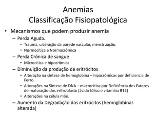 Anemias
         Classificação Fisiopatológica
• Mecanismos que podem produzir anemia
  – Perda Aguda.
     • Trauma, ulceração da parede vascular, menstruação.
     • Normocítica e Normocrômica
  – Perda Crônica de sangue
     • Microcítica e hipocrômica
  – Diminuição da produção de eritrócitos
     • Alteração na síntese de hemoglobina – hipocrômicas por deficiencia de
       Ferro.
     • Alterações na Síntese de DNA – macrocítica por Deficiência dos Fatores
       de maturação dos eritroblasto (ácido fólico e vitamina B12)
     • Alterações na célula mãe.
  – Aumento da Degradação dos eritrócitos (hemoglobinas
    alterada)
 