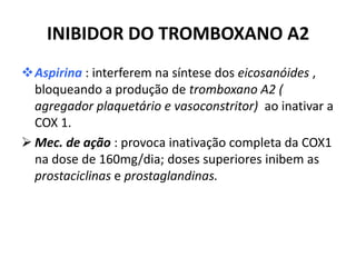 INIBIDOR DO TROMBOXANO A2
Aspirina : interferem na síntese dos eicosanóides ,
  bloqueando a produção de tromboxano A2 (
  agregador plaquetário e vasoconstritor) ao inativar a
  COX 1.
 Mec. de ação : provoca inativação completa da COX1
  na dose de 160mg/dia; doses superiores inibem as
  prostaciclinas e prostaglandinas.
 