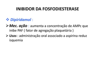INIBIDOR DA FOSFODIESTERASE

 Dipiridamol :
Mec. ação : aumenta a concentração de AMPc que
  inibe PAF ( fator de agregação plaquetária )
 Usos : administração oral associado a aspirina reduz
  isquemia
 