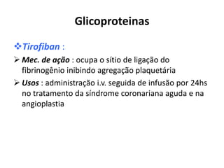 Glicoproteinas
Tirofiban :
 Mec. de ação : ocupa o sítio de ligação do
  fibrinogênio inibindo agregação plaquetária
 Usos : administração i.v. seguida de infusão por 24hs
  no tratamento da síndrome coronariana aguda e na
  angioplastia
 