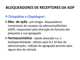 BLOQUEADORES DE RECEPTORES DA ADP

Ticlopidina e Clopidogrel :
Mec. de ação : pró-drogas bloqueadoras
  irreversíveis do receptor da adenosinadifosfato
  (ADP), responsável pela alteração do formato das
  plaquetas e sua agregação
Farmacocinética : rápida absorção v.o. e
  biodisponibilidade ; efeitos após 8 a 10 dias da
  administração; inibição da agregação persiste após
  alguns dias da retirada
 