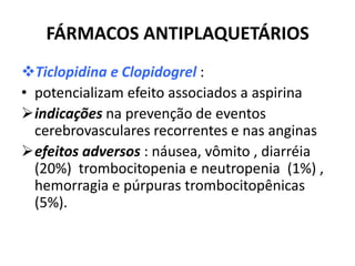 FÁRMACOS ANTIPLAQUETÁRIOS
Ticlopidina e Clopidogrel :
• potencializam efeito associados a aspirina
indicações na prevenção de eventos
  cerebrovasculares recorrentes e nas anginas
efeitos adversos : náusea, vômito , diarréia
  (20%) trombocitopenia e neutropenia (1%) ,
  hemorragia e púrpuras trombocitopênicas
  (5%).
 