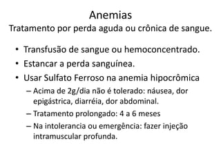 Anemias
Tratamento por perda aguda ou crônica de sangue.

 • Transfusão de sangue ou hemoconcentrado.
 • Estancar a perda sanguínea.
 • Usar Sulfato Ferroso na anemia hipocrômica
    – Acima de 2g/dia não é tolerado: náusea, dor
      epigástrica, diarréia, dor abdominal.
    – Tratamento prolongado: 4 a 6 meses
    – Na intolerancia ou emergência: fazer injeção
      intramuscular profunda.
 