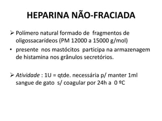 HEPARINA NÃO-FRACIADA
 Polímero natural formado de fragmentos de
  oligossacarídeos (PM 12000 a 15000 g/mol)
• presente nos mastócitos participa na armazenagem
  de histamina nos grânulos secretórios.

 Atividade : 1U = qtde. necessária p/ manter 1ml
  sangue de gato s/ coagular por 24h a 0 ºC
 