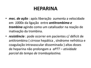 HEPARINA
• mec. de ação : após liberação aumenta a velocidade
  em 1000x da ligação entre antitrombima e
  trombina agindo como um catalisador na reação de
  inativação da trombina.
• resistência : pode ocorrer em pacientes c/ déficit de
  antitrombina ( cirrose hepática , síndrome nefrótica e
  coagulação intravascular disseminada ) altas doses
  de heparina não prolongam a aPTT – atividade
  parcial do tempo de tromboplastina.
 