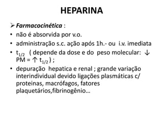 HEPARINA
 Farmacocinética :
• não é absorvida por v.o.
• administração s.c. ação após 1h.- ou i.v. imediata
• t1/2 ( depende da dose e do peso molecular: ↓
  PM = ↑ t1/2 ) ;
• depuração hepatica e renal ; grande variação
  interindividual devido ligações plasmáticas c/
  proteinas, macrófagos, fatores
  plaquetários,fibrinogênio…
 