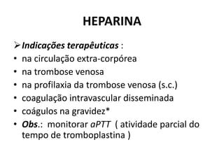 HEPARINA
Indicações terapêuticas :
• na circulação extra-corpórea
• na trombose venosa
• na profilaxia da trombose venosa (s.c.)
• coagulação intravascular disseminada
• coágulos na gravidez*
• Obs.: monitorar aPTT ( atividade parcial do
  tempo de tromboplastina )
 