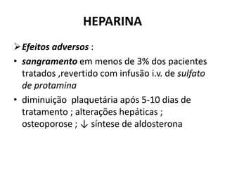 HEPARINA
Efeitos adversos :
• sangramento em menos de 3% dos pacientes
  tratados ,revertido com infusão i.v. de sulfato
  de protamina
• diminuição plaquetária após 5-10 dias de
  tratamento ; alterações hepáticas ;
  osteoporose ; ↓ síntese de aldosterona
 