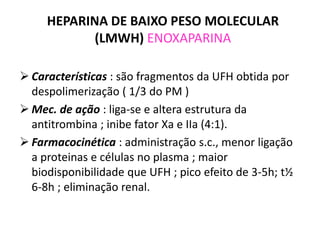 HEPARINA DE BAIXO PESO MOLECULAR
            (LMWH) ENOXAPARINA

 Características : são fragmentos da UFH obtida por
  despolimerização ( 1/3 do PM )
 Mec. de ação : liga-se e altera estrutura da
  antitrombina ; inibe fator Xa e IIa (4:1).
 Farmacocinética : administração s.c., menor ligação
  a proteinas e células no plasma ; maior
  biodisponibilidade que UFH ; pico efeito de 3-5h; t½
  6-8h ; eliminação renal.
 