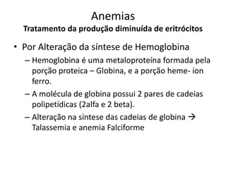 Anemias
  Tratamento da produção diminuída de eritrócitos

• Por Alteração da síntese de Hemoglobina
  – Hemoglobina é uma metaloproteína formada pela
    porção proteica – Globina, e a porção heme- íon
    ferro.
  – A molécula de globina possui 2 pares de cadeias
    polipetídicas (2alfa e 2 beta).
  – Alteração na síntese das cadeias de globina 
    Talassemia e anemia Falciforme
 
