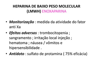 HEPARINA DE BAIXO PESO MOLECULAR
           (LMWH) ENOXAPARINA

• Monitorização : medida da atividade do fator
  anti Xa
• Efeitos adversos : trombocitopenia ;
  sangramento ; irritação local injeção ;
  hematoma ; náusea / vômitos e
  hipersensibilidade .
• Antídoto : sulfato de protamina ( 75% eficácia)
 