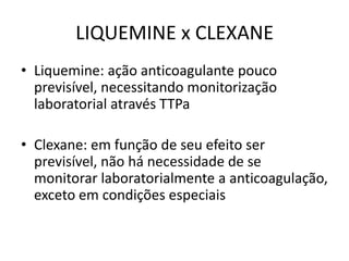 LIQUEMINE x CLEXANE
• Liquemine: ação anticoagulante pouco
  previsível, necessitando monitorização
  laboratorial através TTPa

• Clexane: em função de seu efeito ser
  previsível, não há necessidade de se
  monitorar laboratorialmente a anticoagulação,
  exceto em condições especiais
 