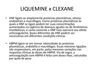 LIQUEMINE x CLEXANE
• HNF ligam-se amplamente proteínas plasmáticas, células
  endoteliais e macrófagos. Como proteínas plasmáticas às
  quais a HNF se ligam podem ter suas concentrações
  aumentadas na vigência de doenças agudas ou de fenômenos
  trombóticos; e como somente a HNF livre exercerá seu efeito
  anticoagulante, doses diferentes de HNF podem ser
  necessárias em diferentes condições clínicas

• HBPM ligam-se em menor intensidade às proteínas
  plasmáticas, endotélio e macrófagos. Essas menores ligações
  são responsáveis, em parte, pelas menores variações nas
  respostas clínicas às doses de HBPM. Via de regra, a
  anticoagulação com HBPM é feita com doses fixas, calculadas
  por quilo de peso
 