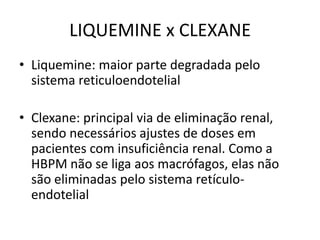 LIQUEMINE x CLEXANE
• Liquemine: maior parte degradada pelo
  sistema reticuloendotelial

• Clexane: principal via de eliminação renal,
  sendo necessários ajustes de doses em
  pacientes com insuficiência renal. Como a
  HBPM não se liga aos macrófagos, elas não
  são eliminadas pelo sistema retículo-
  endotelial
 