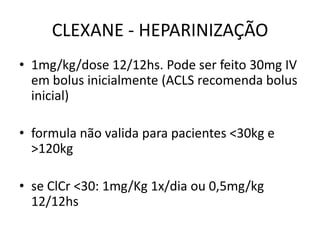 CLEXANE - HEPARINIZAÇÃO
• 1mg/kg/dose 12/12hs. Pode ser feito 30mg IV
  em bolus inicialmente (ACLS recomenda bolus
  inicial)

• formula não valida para pacientes <30kg e
  >120kg

• se ClCr <30: 1mg/Kg 1x/dia ou 0,5mg/kg
  12/12hs
 