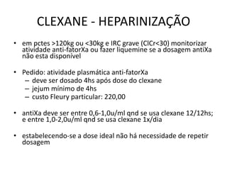 CLEXANE - HEPARINIZAÇÃO
• em pctes >120kg ou <30kg e IRC grave (ClCr<30) monitorizar
  atividade anti-fatorXa ou fazer liquemine se a dosagem antiXa
  não esta disponível

• Pedido: atividade plasmática anti-fatorXa
   – deve ser dosado 4hs após dose do clexane
   – jejum mínimo de 4hs
   – custo Fleury particular: 220,00

• antiXa deve ser entre 0,6-1,0u/ml qnd se usa clexane 12/12hs;
  e entre 1,0-2,0u/ml qnd se usa clexane 1x/dia

• estabelecendo-se a dose ideal não há necessidade de repetir
  dosagem
 