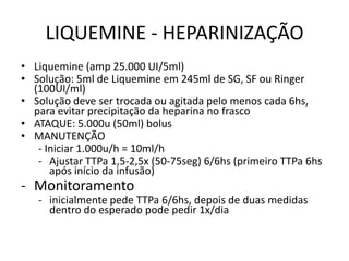 LIQUEMINE - HEPARINIZAÇÃO
• Liquemine (amp 25.000 UI/5ml)
• Solução: 5ml de Liquemine em 245ml de SG, SF ou Ringer
  (100UI/ml)
• Solução deve ser trocada ou agitada pelo menos cada 6hs,
  para evitar precipitação da heparina no frasco
• ATAQUE: 5.000u (50ml) bolus
• MANUTENÇÃO
   - Iniciar 1.000u/h = 10ml/h
   - Ajustar TTPa 1,5-2,5x (50-75seg) 6/6hs (primeiro TTPa 6hs
      após início da infusão)
- Monitoramento
   - inicialmente pede TTPa 6/6hs, depois de duas medidas
     dentro do esperado pode pedir 1x/dia
 