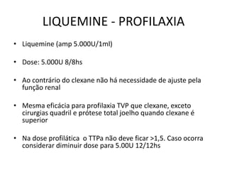 LIQUEMINE - PROFILAXIA
• Liquemine (amp 5.000U/1ml)

• Dose: 5.000U 8/8hs

• Ao contrário do clexane não há necessidade de ajuste pela
  função renal

• Mesma eficácia para profilaxia TVP que clexane, exceto
  cirurgias quadril e prótese total joelho quando clexane é
  superior

• Na dose profilática o TTPa não deve ficar >1,5. Caso ocorra
  considerar diminuir dose para 5.00U 12/12hs
 