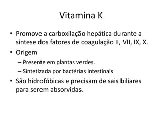 Vitamina K
• Promove a carboxilação hepática durante a
  síntese dos fatores de coagulação II, VII, IX, X.
• Origem
  – Presente em plantas verdes.
  – Sintetizada por bactérias intestinais
• São hidrofóbicas e precisam de sais biliares
  para serem absorvidas.
 