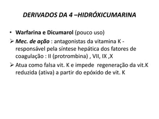 DERIVADOS DA 4 –HIDRÓXICUMARINA

• Warfarina e Dicumarol (pouco uso)
 Mec. de ação : antagonistas da vitamina K -
  responsável pela síntese hepática dos fatores de
  coagulação : II (protrombina) , VII, IX ,X
 Atua como falsa vit. K e impede regeneração da vit.K
  reduzida (ativa) a partir do epóxido de vit. K
 