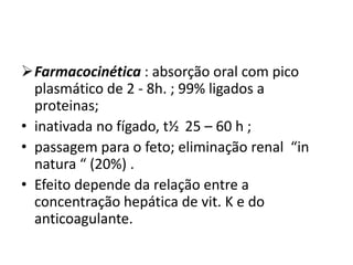 Farmacocinética : absorção oral com pico
  plasmático de 2 - 8h. ; 99% ligados a
  proteinas;
• inativada no fígado, t½ 25 – 60 h ;
• passagem para o feto; eliminação renal “in
  natura “ (20%) .
• Efeito depende da relação entre a
  concentração hepática de vit. K e do
  anticoagulante.
 