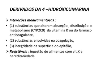 DERIVADOS DA 4 –HIDRÓXICUMARINA

 Interações medicamentosas :
• (1) substâncias que alteram absorção , distribuição e
  metabolismo (CYP2C9) da vitamina K ou do fármaco
  anticoagulante,
• (2) substâncias envolvidas na coagulação,
• (3) integridade da superfície do epitélio,
 Resistência : ingestão de alimentos com vit.K e
  hereditariedade.
 