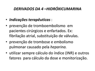 DERIVADOS DA 4 –HIDRÓXICUMARINA

• Indicações terapêuticas :
• prevenção de tromboembolismo em
  pacientes cirúrgicos e enfartados. Ex:
  fibrilação atrial, substituição de válvulas.
• prevenção de trombose e embolismo
  pulmonar causado pela heparina.
• utilizar sempre cálculo do índice (INR) e outros
  fatores para cálculo da dose e monitorização.
 