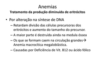 Anemias
  Tratamento da produção diminuída de eritrócitos

• Por alteração na síntese de DNA
  – Retardam divisão das células precursoras dos
    eritrócitos e aumento do tamanho do precursor.
  – A maior parte é destruída ainda na medula óssea
  – Os que se formam caem na circulação grandes
    Anemia macrocítica megaloblástica.
  – Causadas por Deficiência de Vit. B12 ou ácido fólico
 