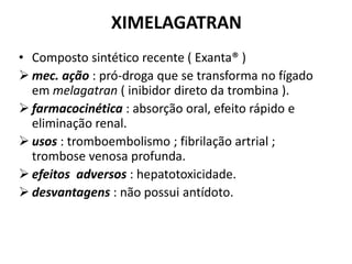 XIMELAGATRAN
• Composto sintético recente ( Exanta® )
 mec. ação : pró-droga que se transforma no fígado
  em melagatran ( inibidor direto da trombina ).
 farmacocinética : absorção oral, efeito rápido e
  eliminação renal.
 usos : tromboembolismo ; fibrilação artrial ;
  trombose venosa profunda.
 efeitos adversos : hepatotoxicidade.
 desvantagens : não possui antídoto.
 