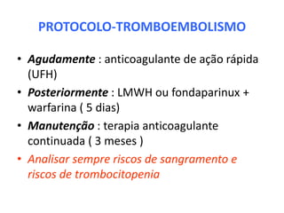 PROTOCOLO-TROMBOEMBOLISMO

• Agudamente : anticoagulante de ação rápida
  (UFH)
• Posteriormente : LMWH ou fondaparinux +
  warfarina ( 5 dias)
• Manutenção : terapia anticoagulante
  continuada ( 3 meses )
• Analisar sempre riscos de sangramento e
  riscos de trombocitopenia
 
