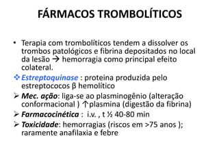 FÁRMACOS TROMBOLÍTICOS

• Terapia com trombolíticos tendem a dissolver os
  trombos patológicos e fibrina depositados no local
  da lesão  hemorragia como principal efeito
  colateral.
Estreptoquinase : proteina produzida pelo
  estreptococos β hemolítico
 Mec. ação: liga-se ao plasminogênio (alteração
  conformacional ) ↑plasmina (digestão da fibrina)
 Farmacocinética : i.v. , t ½ 40-80 min
 Toxicidade: hemorragias (riscos em >75 anos );
  raramente anafilaxia e febre
 