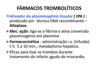 FÁRMACOS TROMBOLÍTICOS
Ativador do plasminogênio tissular ( tPA ) :
 produzido por técnica DNA recombinante –
 Alteplase.
Mec. ação :liga-se a fibrina e ativa conversão
 plasminogenio em plasmina
Farmacocinética : administração i.v. (infusão)
 t ½ 5 a 10 min.; metabolismo hepático.
Eficaz para lisar os trombos durante
 tratamento do infarto agudo do miocardio.
 