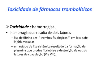 Toxicidade de fármacos trombolíticos


Toxicidade : hemorragias.
 hemorragia que resulta de dois fatores -
   – lise de fibrina em “ trombos fisiológicos “ em locais de
     injúria vascular
   – um estado de lise sistêmica resultado da formação de
     plasmina que produz fibrinólise e destruição de outros
     fatores de coagulação (V e VIII).
 