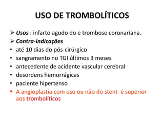 USO DE TROMBOLÍTICOS
 Usos : infarto agudo do e trombose coronariana.
 Contra-indicações
• até 10 dias do pós-cirúrgico
• sangramento no TGI últimos 3 meses
• antecedente de acidente vascular cerebral
• desordens hemorrágicas
• paciente hipertenso
 A angioplastia com uso ou não do stent é superior
  aos trombolíticos
 