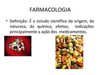 FARMACOLOGIA
• Definição: É o estudo científico da origem, da
natureza, da química, efeitos, indicações
principalmente a ação dos medicamentos.
 