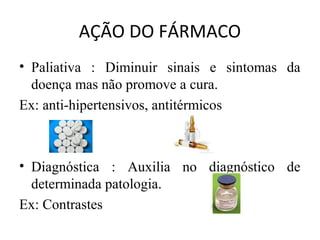 AÇÃO DO FÁRMACO
• Paliativa : Diminuir sinais e sintomas da
doença mas não promove a cura.
Ex: anti-hipertensivos, antitérmicos
• Diagnóstica : Auxilia no diagnóstico de
determinada patologia.
Ex: Contrastes
 
