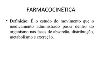 FARMACOCINÉTICA
• Definição: É o estudo do movimento que o
medicamento administrado passa dentro do
organismo nas fases de absorção, distribuição,
metabolismo e excreção.
 
