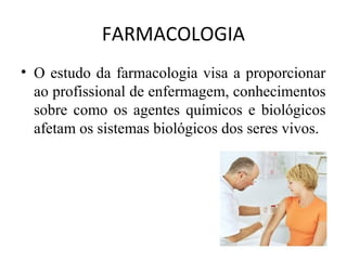 FARMACOLOGIA
• O estudo da farmacologia visa a proporcionar
ao profissional de enfermagem, conhecimentos
sobre como os agentes químicos e biológicos
afetam os sistemas biológicos dos seres vivos.
 