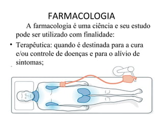 FARMACOLOGIA
A farmacologia é uma ciência e seu estudo
pode ser utilizado com finalidade:
• Terapêutica: quando é destinada para a cura
e/ou controle de doenças e para o alívio de
sintomas;
 