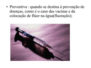 • Preventiva : quando se destina à prevenção de
doenças, como é o caso das vacinas e da
colocação de flúor na água(fluoração);
 