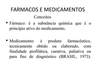 FARMACOS E MEDICAMENTOS
Conceitos
 Fármaco: é a substância química que é o
princípio ativo do medicamento.
 Medicamento: é produto farmacêutico,
tecnicamente obtido ou elaborado, com
finalidade profilática, curativa, paliativa ou
para fins de diagnóstico (BRASIL, 1973).
 