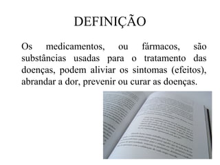DEFINIÇÃO
Os medicamentos, ou fármacos, são
substâncias usadas para o tratamento das
doenças, podem aliviar os sintomas (efeitos),
abrandar a dor, prevenir ou curar as doenças.
 