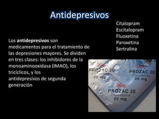 Antidepresivos 
Los antidepresivos son 
medicamentos para el tratamiento de 
las depresiones mayores. Se dividen 
en tres clases: los inhibidores de la 
monoaminooxidasa (IMAO), los 
tricíclicos, y los 
antidepresivos de segunda 
generación 
Citalopram 
Escitalopram 
Fluoxetina 
Paroxetina 
Sertralina 
 