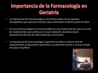 Importancia de la Farmacología en 
Geriatría 
• La importancia de la farmacología en el anciano radica en los aspectos 
demográficos que estamos viviendo y que aumentarán conforme pasen los años. 
• Por eso la farmacología en el anciano debe ser muy importante por que es la serie 
de medicamentos que conllevan al mejor estado de salud del anciano 
dependiendo del tipo de enfermedad que se presente. 
• La importancia de la farmacología en geriatría se refiere a toda la serie de 
medicamentos y tratamientos que llevan a un paciente anciano a su buen estado 
de salud o equilibrio. 
 