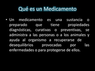 ¿Qué es un Medicamento? 
• Un medicamento es una sustancia o 
preparado que tiene propiedades 
díagnósticas, curativas o preventivas, se 
administra a las personas o a los animales y 
ayuda al organismo a recuperarse de los 
desequilibrios provocadas por las 
enfermedades o para protegerse de ellos. 
 